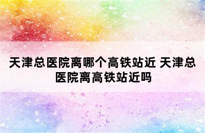 天津总医院离哪个高铁站近 天津总医院离高铁站近吗